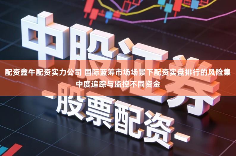 配资鑫牛配资实力公司 国际蓝筹市场场景下配资实盘排行的风险集中度追踪与监控不同资金