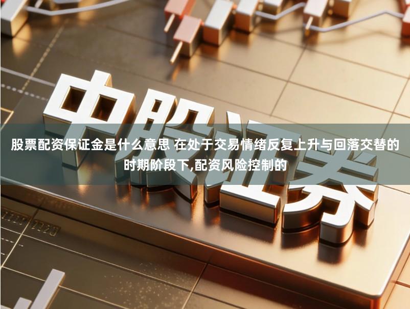 股票配资保证金是什么意思 在处于交易情绪反复上升与回落交替的时期阶段下,配资风险控制的
