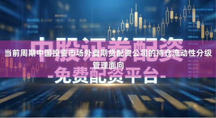 当前周期中国投资市场外盘期货配资公司的持仓流动性分级管理面向