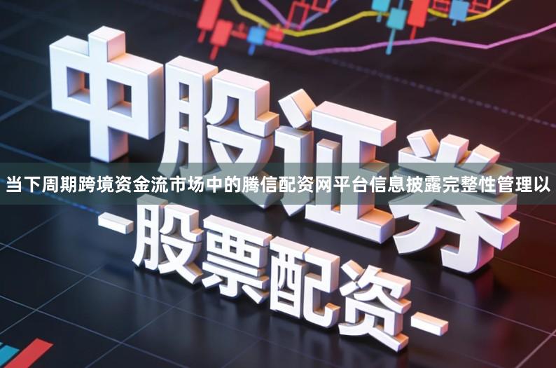 当下周期跨境资金流市场中的腾信配资网平台信息披露完整性管理以
