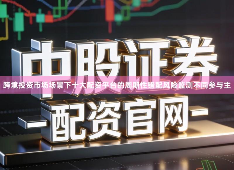 跨境投资市场场景下十大配资平台的周期性错配风险监测不同参与主