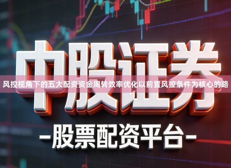风控视角下的五大配资资金周转效率优化以前置风控条件为核心的路