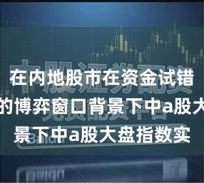 在内地股市在资金试错成本上升的博弈窗口背景下中a股大盘指数实