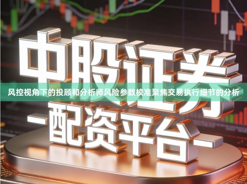 风控视角下的投顾和分析师风险参数校准聚焦交易执行细节的分析