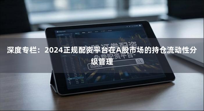 深度专栏：2024正规配资平台在A股市场的持仓流动性分级管理